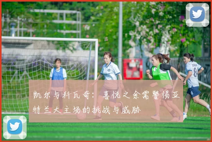 凯尔与科瓦奇：喜悦之余需警惕亚特兰大主场的挑战与威胁
