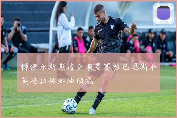 博伊尔斯期待全明星赛为巴恩斯和英格拉姆加油助威