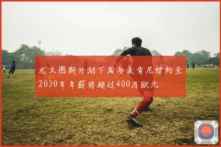 尤文图斯计划下周与麦肯尼续约至2030年年薪将超过400万欧元