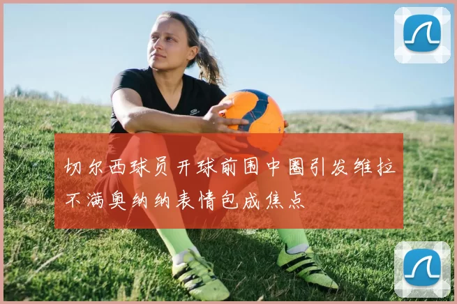 切尔西球员开球前围中圈引发维拉不满奥纳纳表情包成焦点