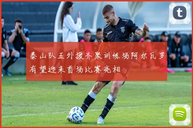 泰山队五外援齐聚训练场阿尔瓦罗有望迎来首场比赛亮相