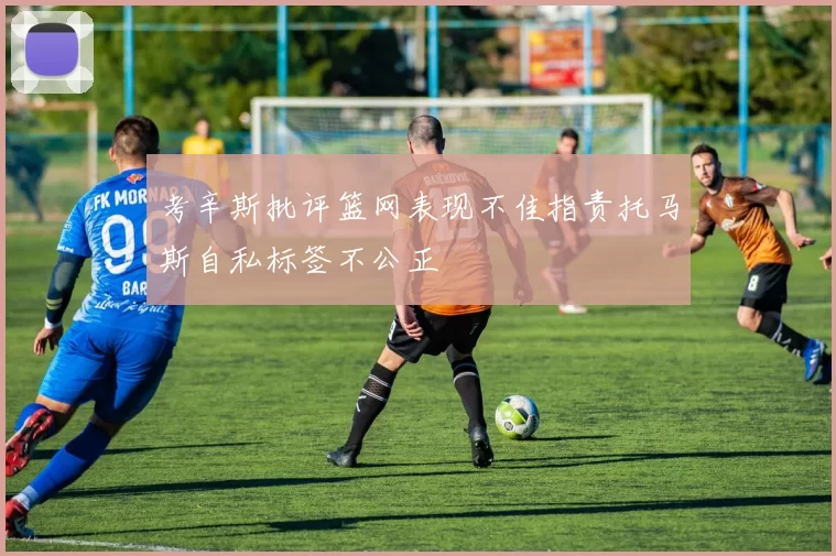 考辛斯批评篮网表现不佳指责托马斯自私标签不公正