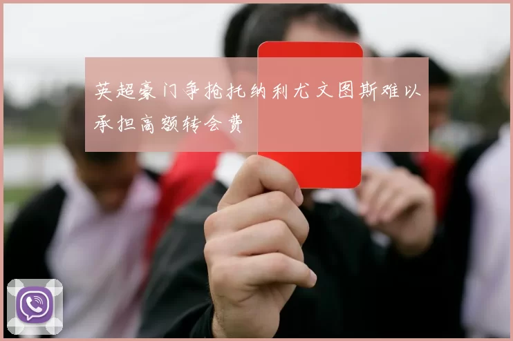 英超豪门争抢托纳利尤文图斯难以承担高额转会费