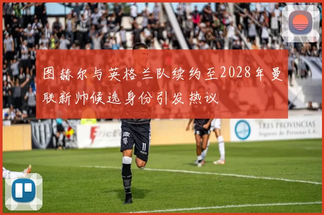 图赫尔与英格兰队续约至2028年曼联新帅候选身份引发热议