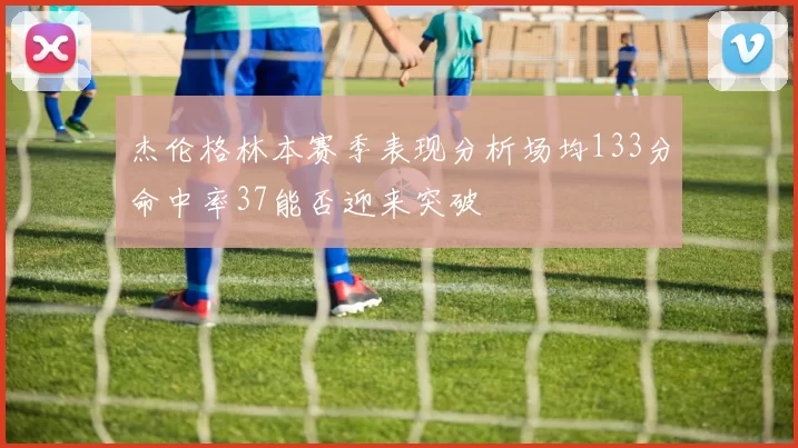 杰伦格林本赛季表现分析场均133分命中率37能否迎来突破