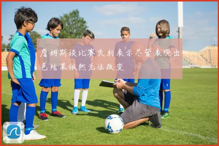 詹姆斯谈比赛失利表示尽管表现出色结果依然无法改变