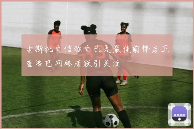 古斯托自信称自己是最佳前锋后卫查洛巴网络活跃引关注