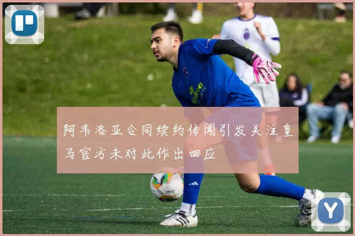 阿韦洛亚合同续约传闻引发关注皇马官方未对此作出回应
