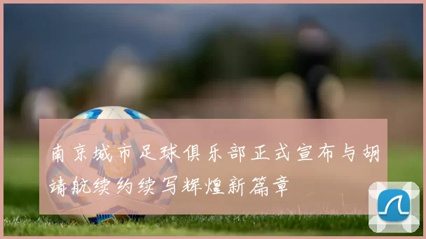 南京城市足球俱乐部正式宣布与胡靖航续约续写辉煌新篇章