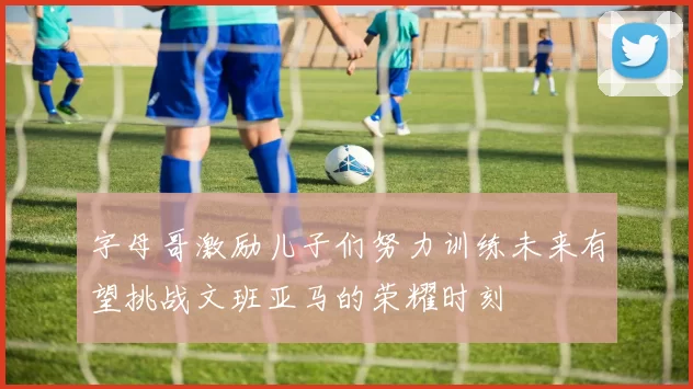 字母哥激励儿子们努力训练未来有望挑战文班亚马的荣耀时刻