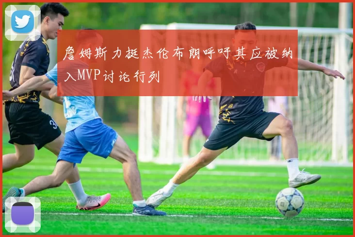 詹姆斯力挺杰伦布朗呼吁其应被纳入MVP讨论行列