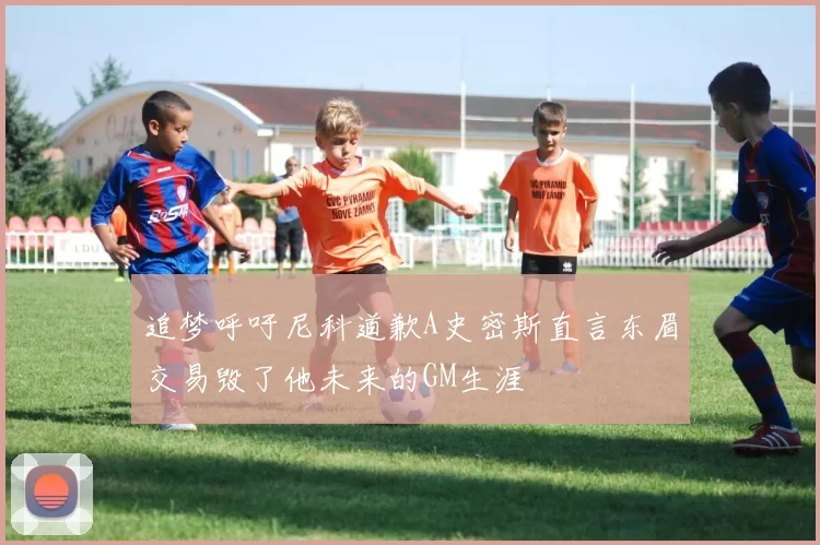 追梦呼吁尼科道歉A史密斯直言东眉交易毁了他未来的GM生涯