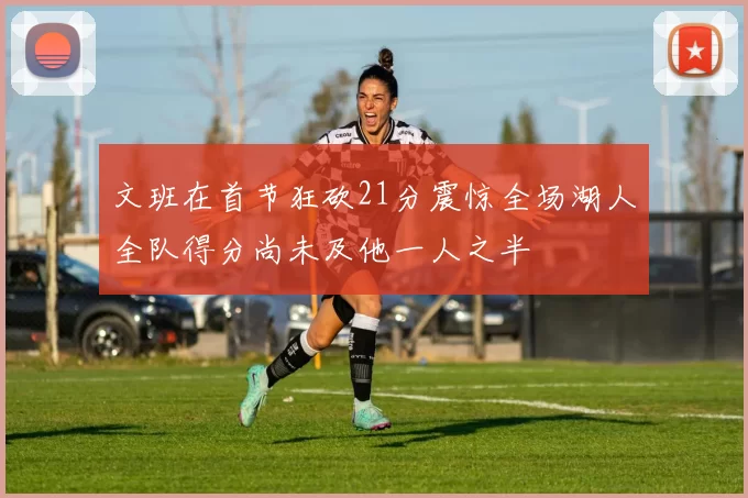 文班在首节狂砍21分震惊全场湖人全队得分尚未及他一人之半