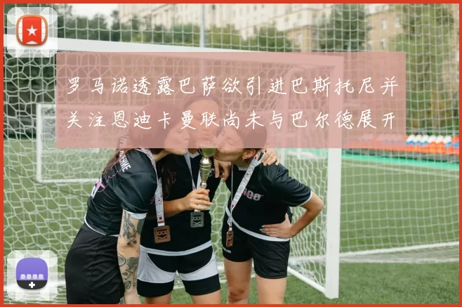 罗马诺透露巴萨欲引进巴斯托尼并关注恩迪卡曼联尚未与巴尔德展开谈判