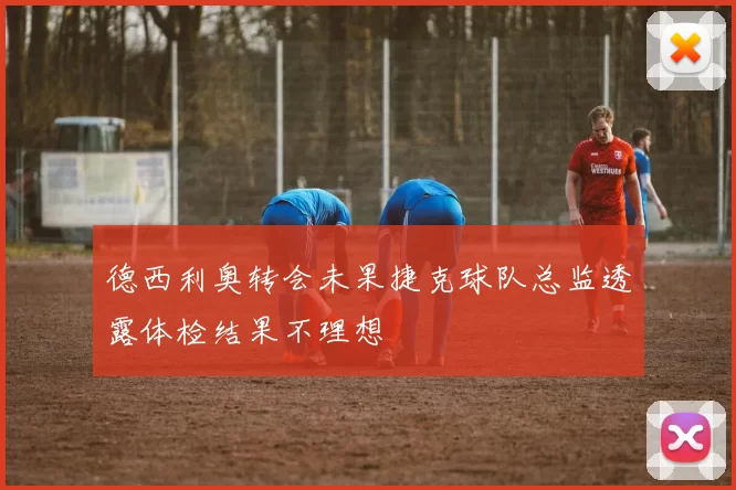 德西利奥转会未果捷克球队总监透露体检结果不理想