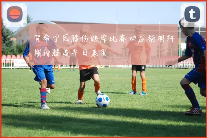 贺希宁因膝伤缺席比赛回应胡明轩期待膝盖早日康复