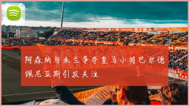 阿森纳与米兰争夺皇马小将巴尔德佩尼亚斯引发关注