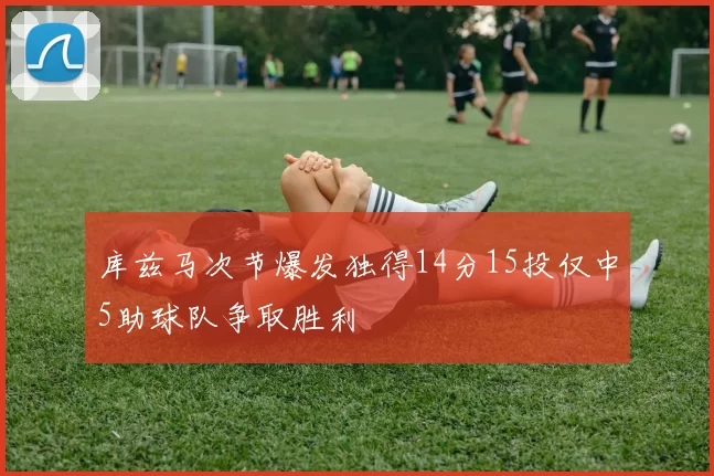 库兹马次节爆发独得14分15投仅中5助球队争取胜利
