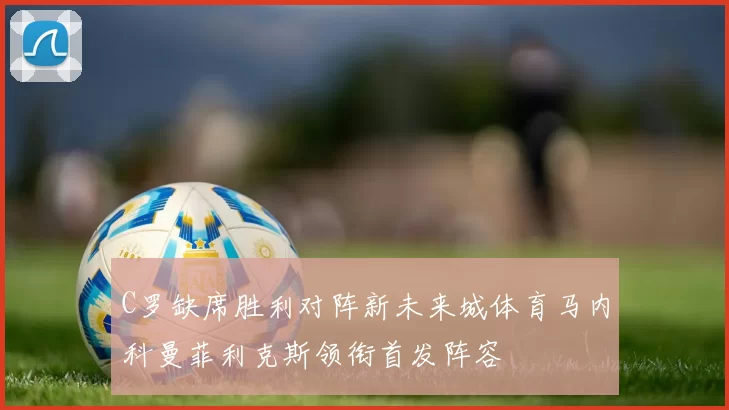 C罗缺席胜利对阵新未来城体育马内科曼菲利克斯领衔首发阵容