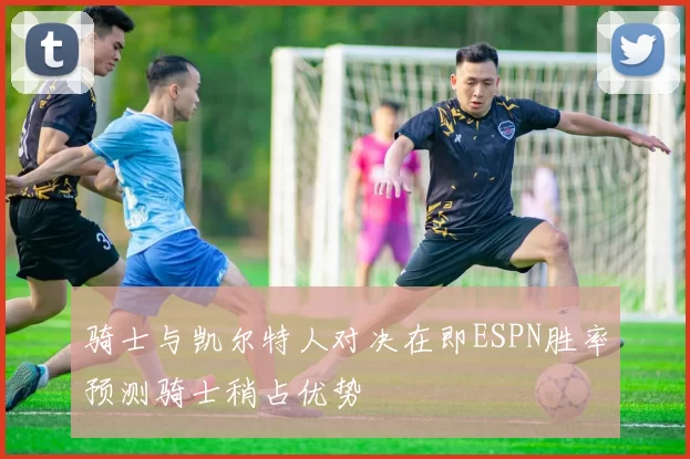 骑士与凯尔特人对决在即ESPN胜率预测骑士稍占优势
