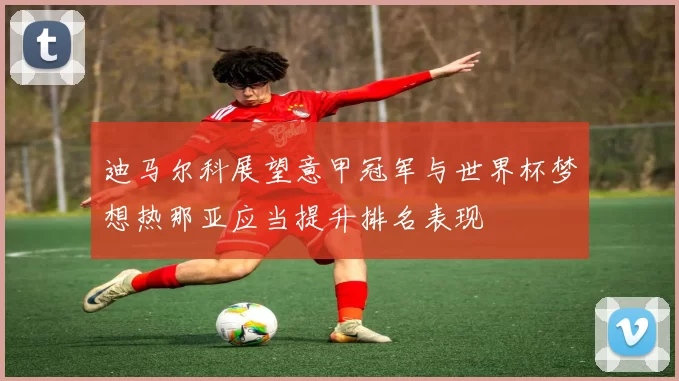 迪马尔科展望意甲冠军与世界杯梦想热那亚应当提升排名表现
