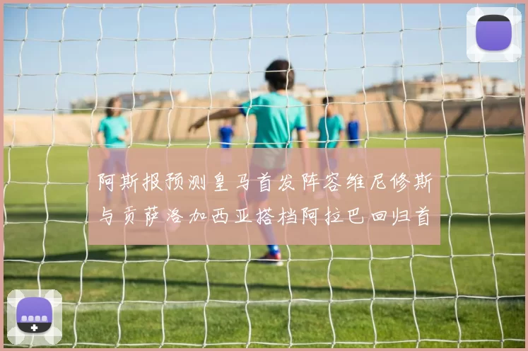 阿斯报预测皇马首发阵容维尼修斯与贡萨洛加西亚搭档阿拉巴回归首发位置